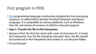 First program in PERL
• Perl programming language is exclusively designed for text processing
purposes. Its abbreviation denotes Practical Extraction and Report
Language. It is compatible on various platforms, such as Windows,
Mac OS, and almost all versions of UNIX.To write perl program
• Step 1: Transfer the file to Perl Interpreter:
• Always in Perl, the first line starts with a pair of characters #!. It insists
Perl interpreter how the file should be executed. Here, the file should
be transferred to Perl interpreter that resides in /usr/bin/perl folder.
• #!/usr/bin/perl
 