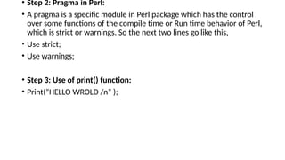 • Step 2: Pragma in Perl:
• A pragma is a specific module in Perl package which has the control
over some functions of the compile time or Run time behavior of Perl,
which is strict or warnings. So the next two lines go like this,
• Use strict;
• Use warnings;
• Step 3: Use of print() function:
• Print(“HELLO WROLD /n” );
 