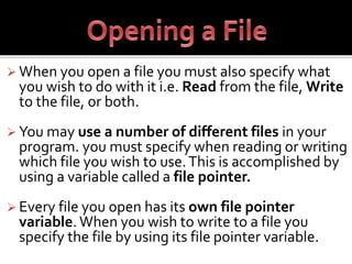  When you open a file you must also specify what
you wish to do with it i.e. Read from the file, Write
to the file, or both.
 You may use a number of different files in your
program. you must specify when reading or writing
which file you wish to use.This is accomplished by
using a variable called a file pointer.
 Every file you open has its own file pointer
variable. When you wish to write to a file you
specify the file by using its file pointer variable.
 