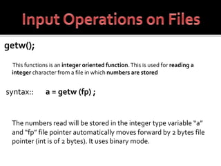 getw();
This functions is an integer oriented function.This is used for reading a
integer character from a file in which numbers are stored
syntax:: a = getw (fp) ;
The numbers read will be stored in the integer type variable “a”
and “fp” file pointer automatically moves forward by 2 bytes file
pointer (int is of 2 bytes). It uses binary mode.
 