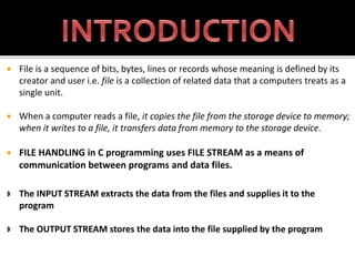 File is a sequence of bits, bytes, lines or records whose meaning is defined by its
creator and user i.e. file is a collection of related data that a computers treats as a
single unit.
 When a computer reads a file, it copies the file from the storage device to memory;
when it writes to a file, it transfers data from memory to the storage device.
 FILE HANDLING in C programming uses FILE STREAM as a means of
communication between programs and data files.
 The INPUT STREAM extracts the data from the files and supplies it to the
program
 The OUTPUT STREAM stores the data into the file supplied by the program
 