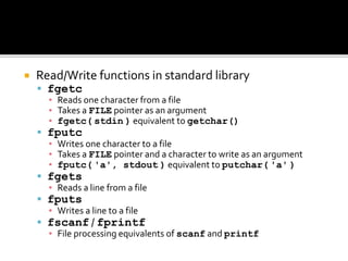  Read/Write functions in standard library
 fgetc
▪ Reads one character from a file
▪ Takes a FILE pointer as an argument
▪ fgetc( stdin ) equivalent to getchar()
 fputc
▪ Writes one character to a file
▪ Takes a FILE pointer and a character to write as an argument
▪ fputc( 'a', stdout ) equivalent to putchar( 'a' )
 fgets
▪ Reads a line from a file
 fputs
▪ Writes a line to a file
 fscanf / fprintf
▪ File processing equivalents of scanf and printf
 