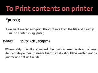 Fputc();
If we want we can also print the contents from the file and directly
on the printer using fputc()
syntax: fputc (ch , stdprn) ;
Where stdprn is the standard file pointer used instead of user
defined file pointer. It means that the data should be written on the
printer and not on the file.
 