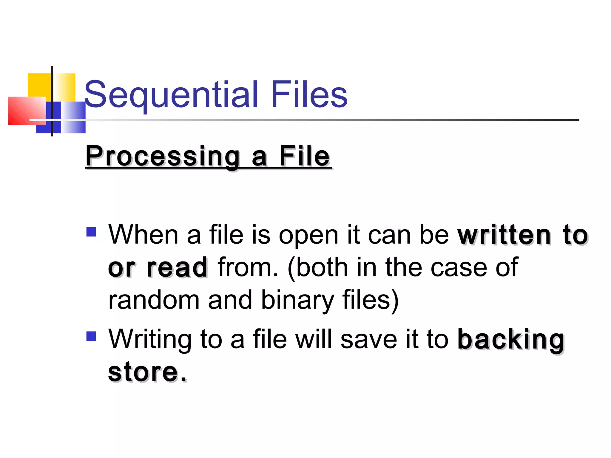 Sequential Files
Processing a FileProcessing a File
 When a file is open it can be written towritten to
or reador read from. (both in the case of
random and binary files)
 Writing to a file will save it to backingbacking
store.store.
 