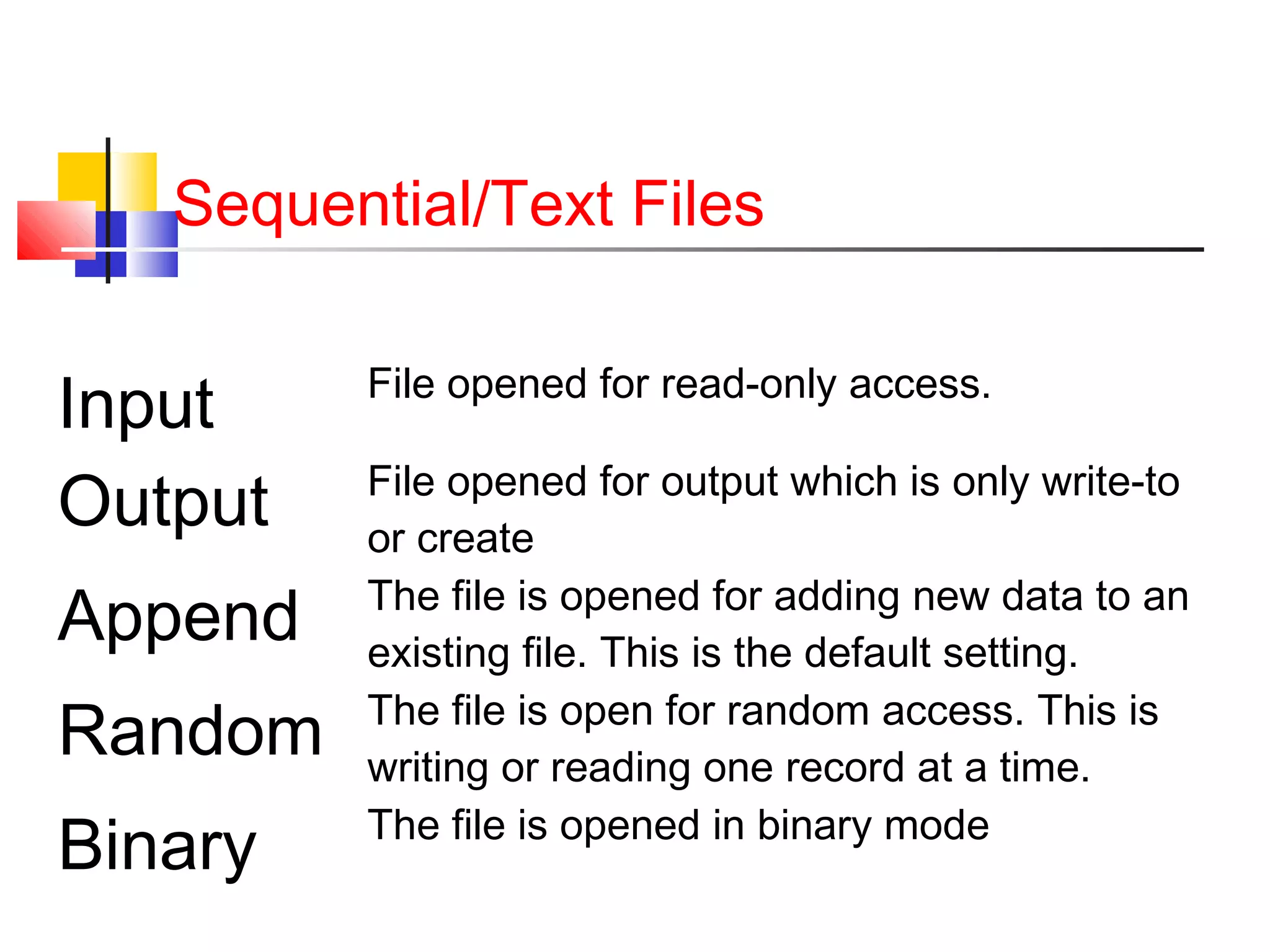 Sequential/Text Files
Input File opened for read-only access.
Output File opened for output which is only write-to
or create
Append The file is opened for adding new data to an
existing file. This is the default setting.
Random The file is open for random access. This is
writing or reading one record at a time.
Binary The file is opened in binary mode
 