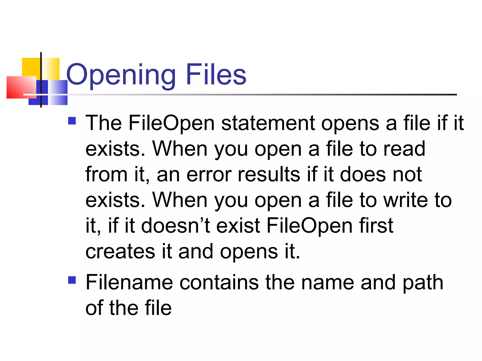 Opening Files
 The FileOpen statement opens a file if it
exists. When you open a file to read
from it, an error results if it does not
exists. When you open a file to write to
it, if it doesn’t exist FileOpen first
creates it and opens it.
 Filename contains the name and path
of the file
 