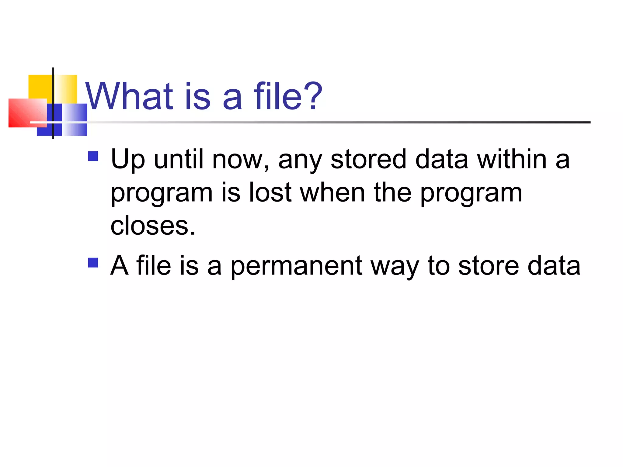 What is a file?
 Up until now, any stored data within a
program is lost when the program
closes.
 A file is a permanent way to store data
 