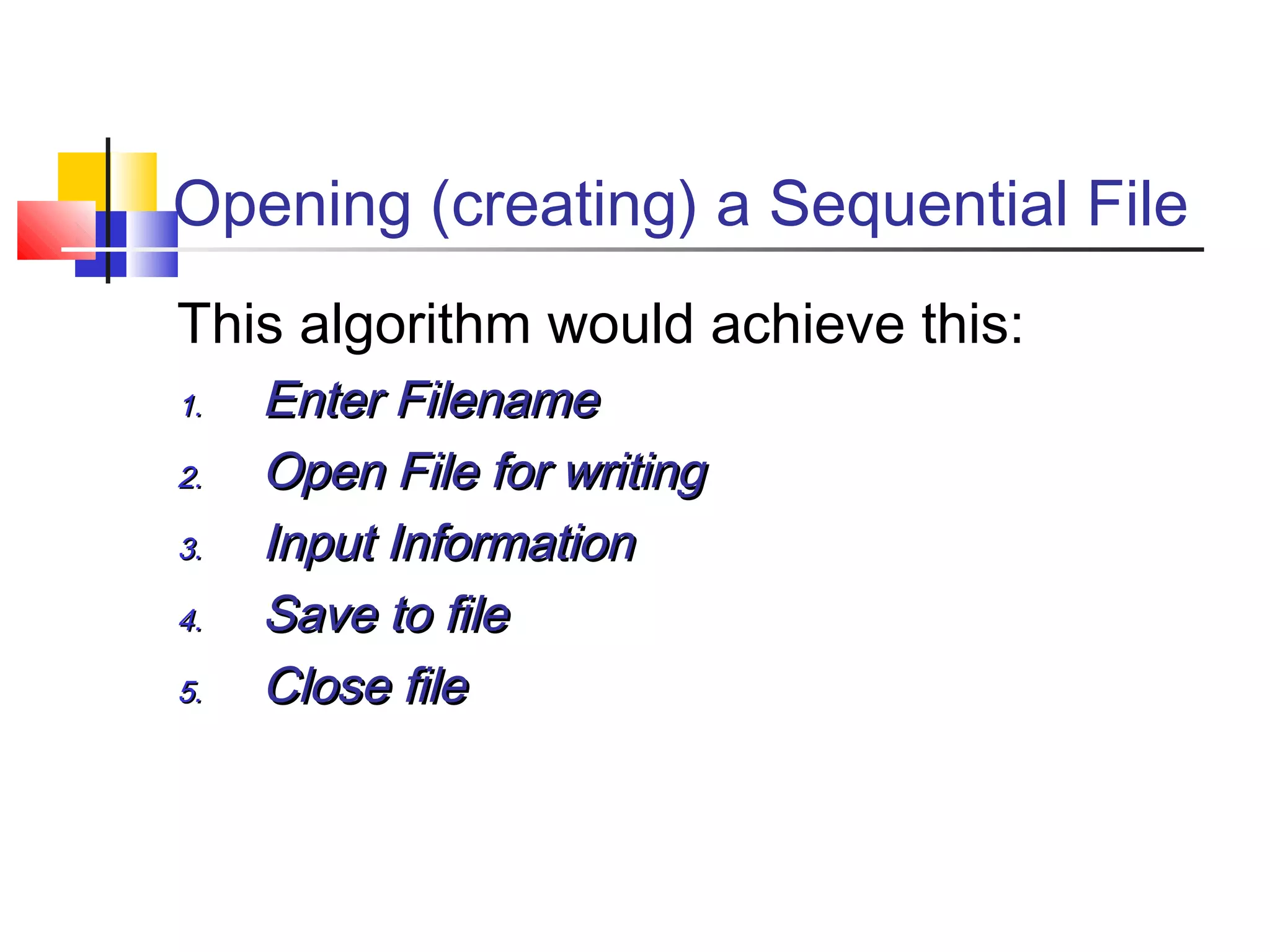 Opening (creating) a Sequential File
This algorithm would achieve this:
1.1. Enter FilenameEnter Filename
2.2. Open File for writingOpen File for writing
3.3. Input InformationInput Information
4.4. Save to fileSave to file
5.5. Close fileClose file
 