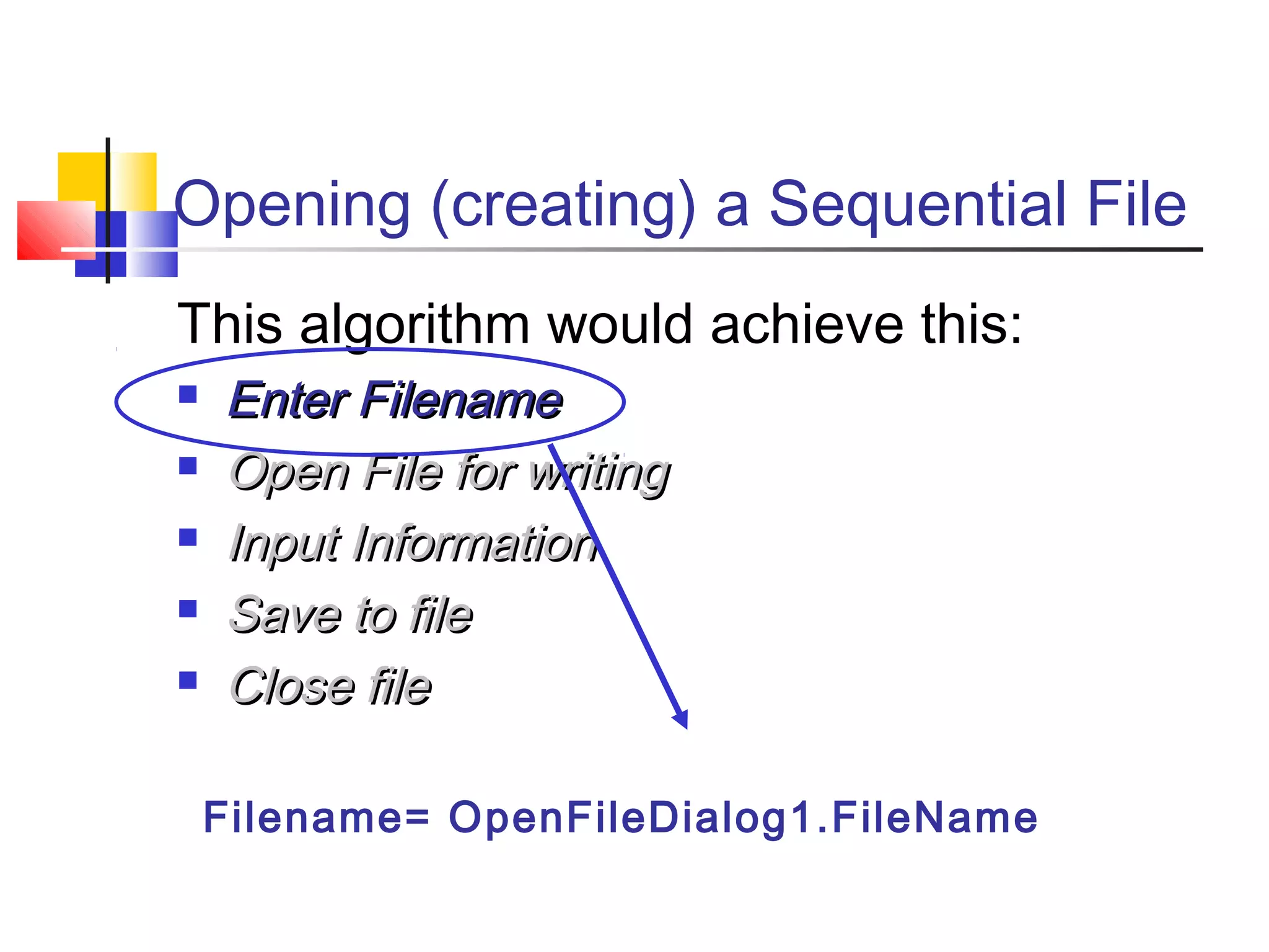Opening (creating) a Sequential File
This algorithm would achieve this:
 Enter FilenameEnter Filename
 Open File for writingOpen File for writing
 Input InformationInput Information
 Save to fileSave to file
 Close fileClose file
Filename= OpenFileDialog1.FileName
 