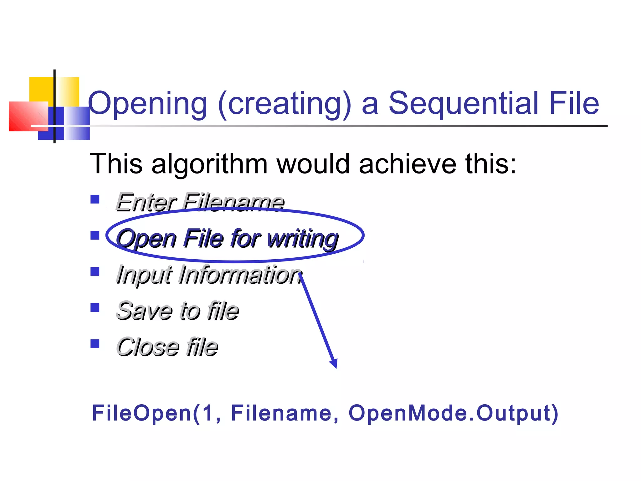 Opening (creating) a Sequential File
This algorithm would achieve this:
 Enter FilenameEnter Filename
 Open File for writingOpen File for writing
 Input InformationInput Information
 Save to fileSave to file
 Close fileClose file
FileOpen(1, Filename, OpenMode.Output)
 