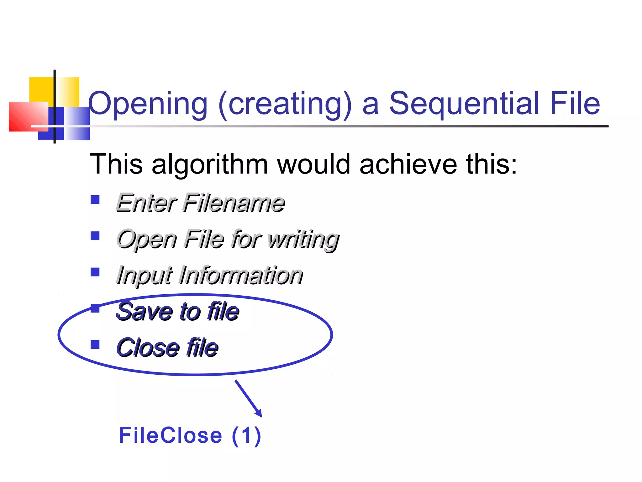 Opening (creating) a Sequential File
This algorithm would achieve this:
 Enter FilenameEnter Filename
 Open File for writingOpen File for writing
 Input InformationInput Information
 Save to fileSave to file
 Close fileClose file
FileClose (1)
 