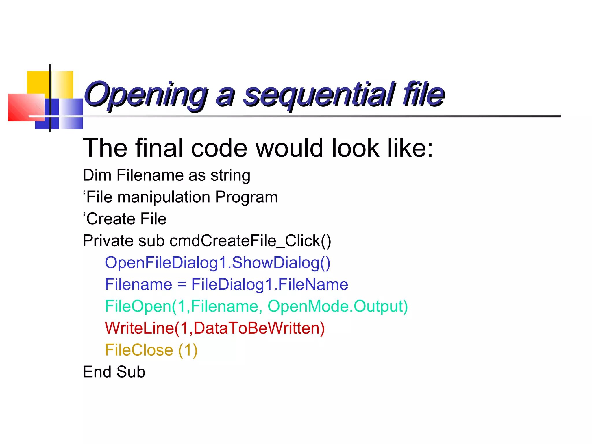 Opening a sequential fileOpening a sequential file
The final code would look like:
Dim Filename as string
‘File manipulation Program
‘Create File
Private sub cmdCreateFile_Click()
OpenFileDialog1.ShowDialog()
Filename = FileDialog1.FileName
FileOpen(1,Filename, OpenMode.Output)
WriteLine(1,DataToBeWritten)
FileClose (1)
End Sub
 