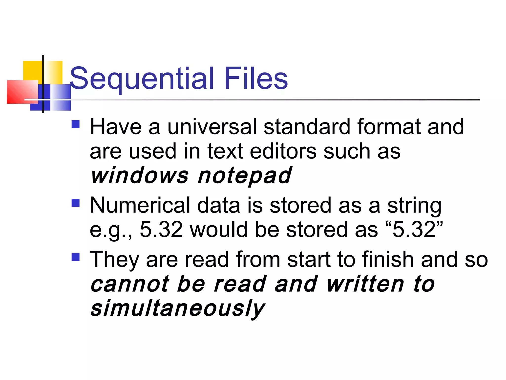 Sequential Files
 Have a universal standard format and
are used in text editors such as
windows notepad
 Numerical data is stored as a string
e.g., 5.32 would be stored as “5.32”
 They are read from start to finish and so
cannot be read and written to
simultaneously
 