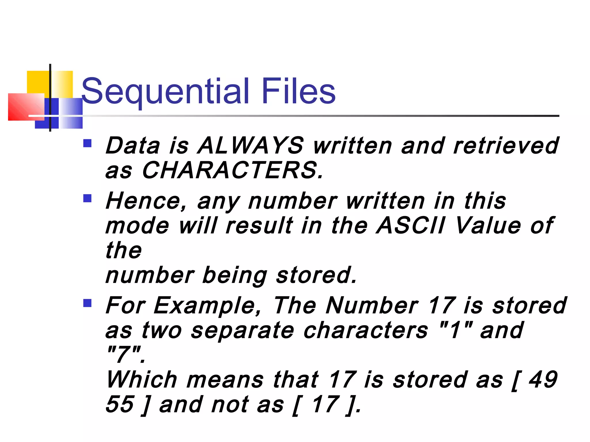 Sequential Files
 Data is ALWAYS written and retrieved
as CHARACTERS.
 Hence, any number written in this
mode will result in the ASCII Value of
the
number being stored.
 For Example, The Number 17 is stored
as two separate characters "1" and
"7".
Which means that 17 is stored as [ 49
55 ] and not as [ 17 ].
 