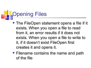 Opening Files
 The FileOpen statement opens a file if it
exists. When you open a file to read
from it, an error results if it does not
exists. When you open a file to write to
it, if it doesn’t exist FileOpen first
creates it and opens it.
 Filename contains the name and path
of the file
 