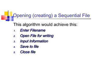 Opening (creating) a Sequential File
This algorithm would achieve this:
1.1. Enter FilenameEnter Filename
2.2. Open File for writingOpen File for writing
3.3. Input InformationInput Information
4.4. Save to fileSave to file
5.5. Close fileClose file
 