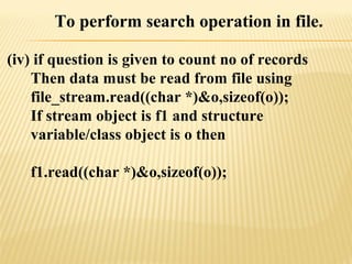 To perform search operation in file.
(iv) if question is given to count no of records
Then data must be read from file using
file_stream.read((char *)&o,sizeof(o));
If stream object is f1 and structure
variable/class object is o then
f1.read((char *)&o,sizeof(o));
 