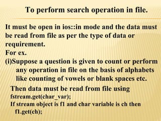 To perform search operation in file.
It must be open in ios::in mode and the data must
be read from file as per the type of data or
requirement.
For ex.
(i)Suppose a question is given to count or perform
any operation in file on the basis of alphabets
like counting of vowels or blank spaces etc.
Then data must be read from file using
fstream.get(char_var);
If stream object is f1 and char variable is ch then
f1.get(ch);
 