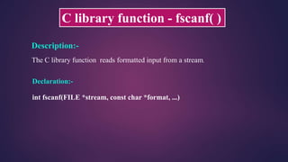 C library function - fscanf( )
Description:-
The C library function reads formatted input from a stream.
Declaration:-
int fscanf(FILE *stream, const char *format, ...)
 