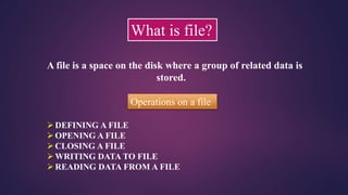 What is file?
A file is a space on the disk where a group of related data is
stored.
Operations on a file
DEFINING A FILE
OPENING A FILE
CLOSING A FILE
WRITING DATA TO FILE
READING DATA FROM A FILE
 