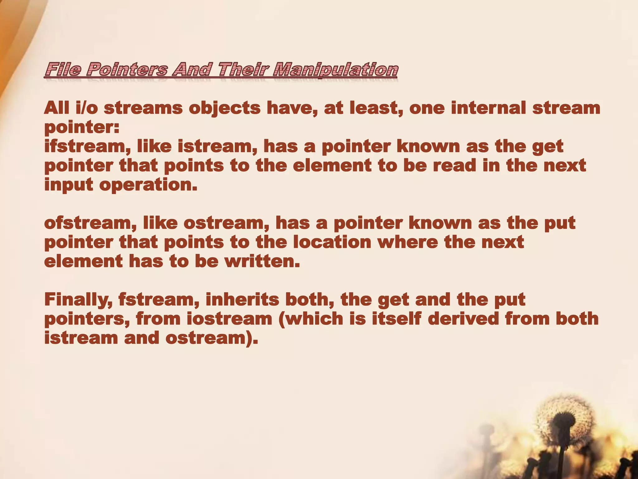 All i/o streams objects have, at least, one internal stream
pointer:
ifstream, like istream, has a pointer known as the get
pointer that points to the element to be read in the next
input operation.
ofstream, like ostream, has a pointer known as the put
pointer that points to the location where the next
element has to be written.
Finally, fstream, inherits both, the get and the put
pointers, from iostream (which is itself derived from both
istream and ostream).
 