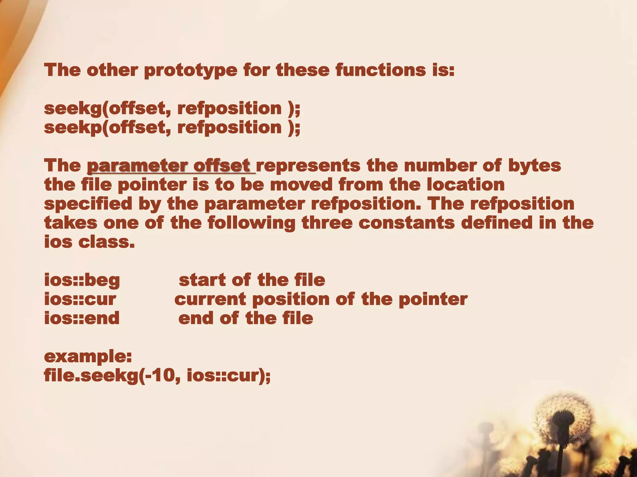 The other prototype for these functions is:
seekg(offset, refposition );
seekp(offset, refposition );
The parameter offset represents the number of bytes
the file pointer is to be moved from the location
specified by the parameter refposition. The refposition
takes one of the following three constants defined in the
ios class.
ios::beg start of the file
ios::cur current position of the pointer
ios::end end of the file
example:
file.seekg(-10, ios::cur);
 