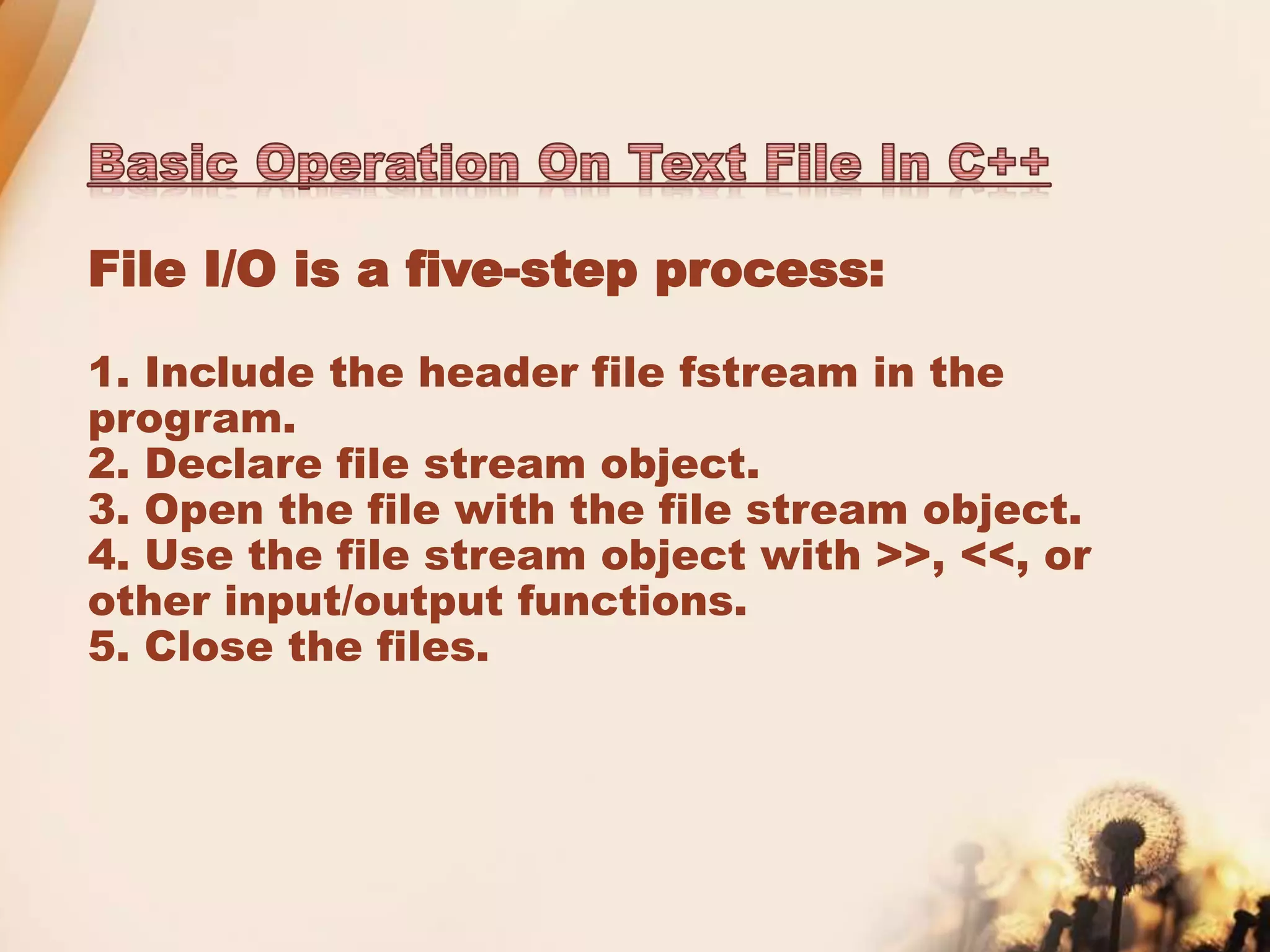 File I/O is a five-step process:
1. Include the header file fstream in the
program.
2. Declare file stream object.
3. Open the file with the file stream object.
4. Use the file stream object with >>, <<, or
other input/output functions.
5. Close the files.
 