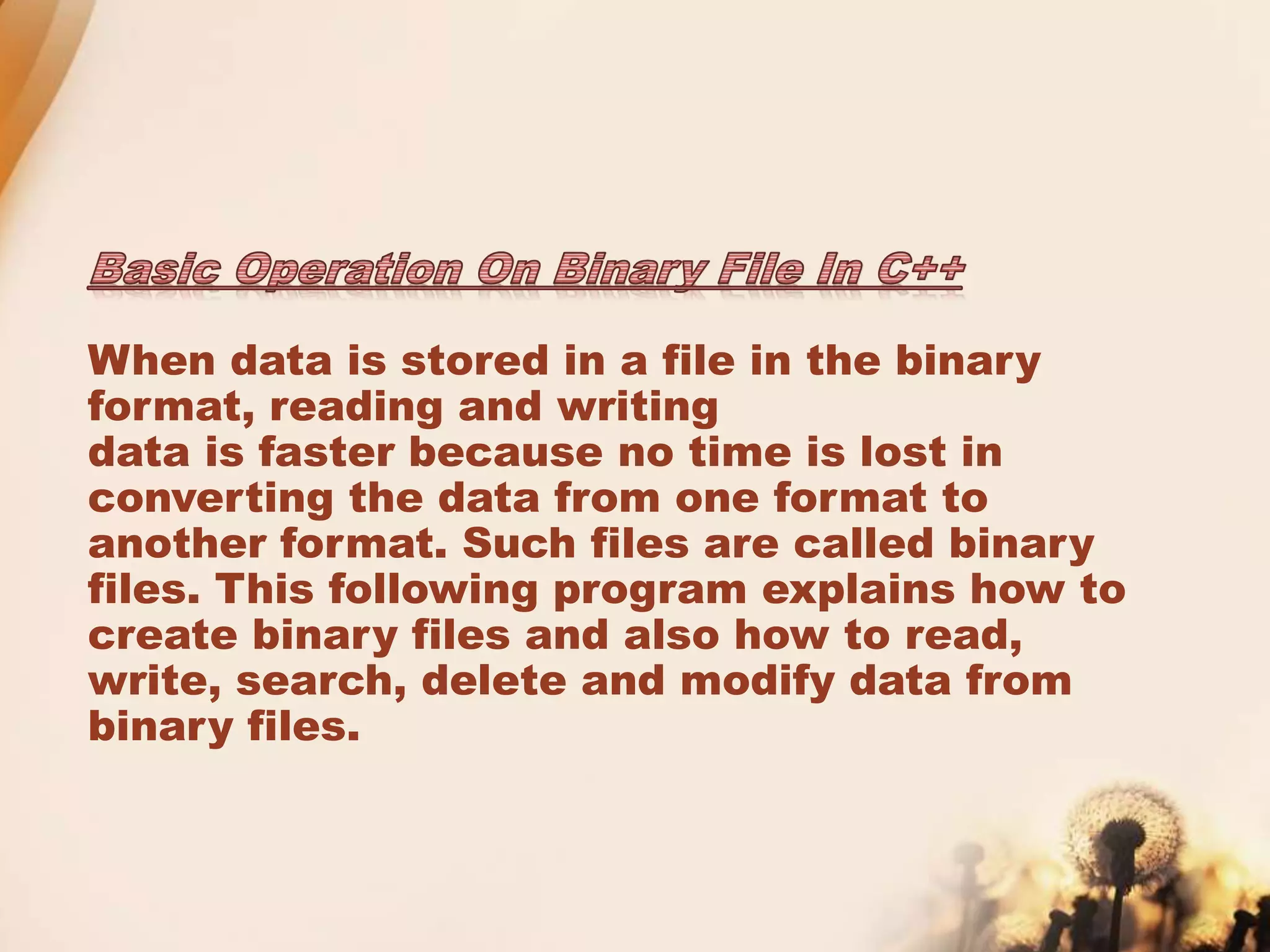 When data is stored in a file in the binary
format, reading and writing
data is faster because no time is lost in
converting the data from one format to
another format. Such files are called binary
files. This following program explains how to
create binary files and also how to read,
write, search, delete and modify data from
binary files.
 