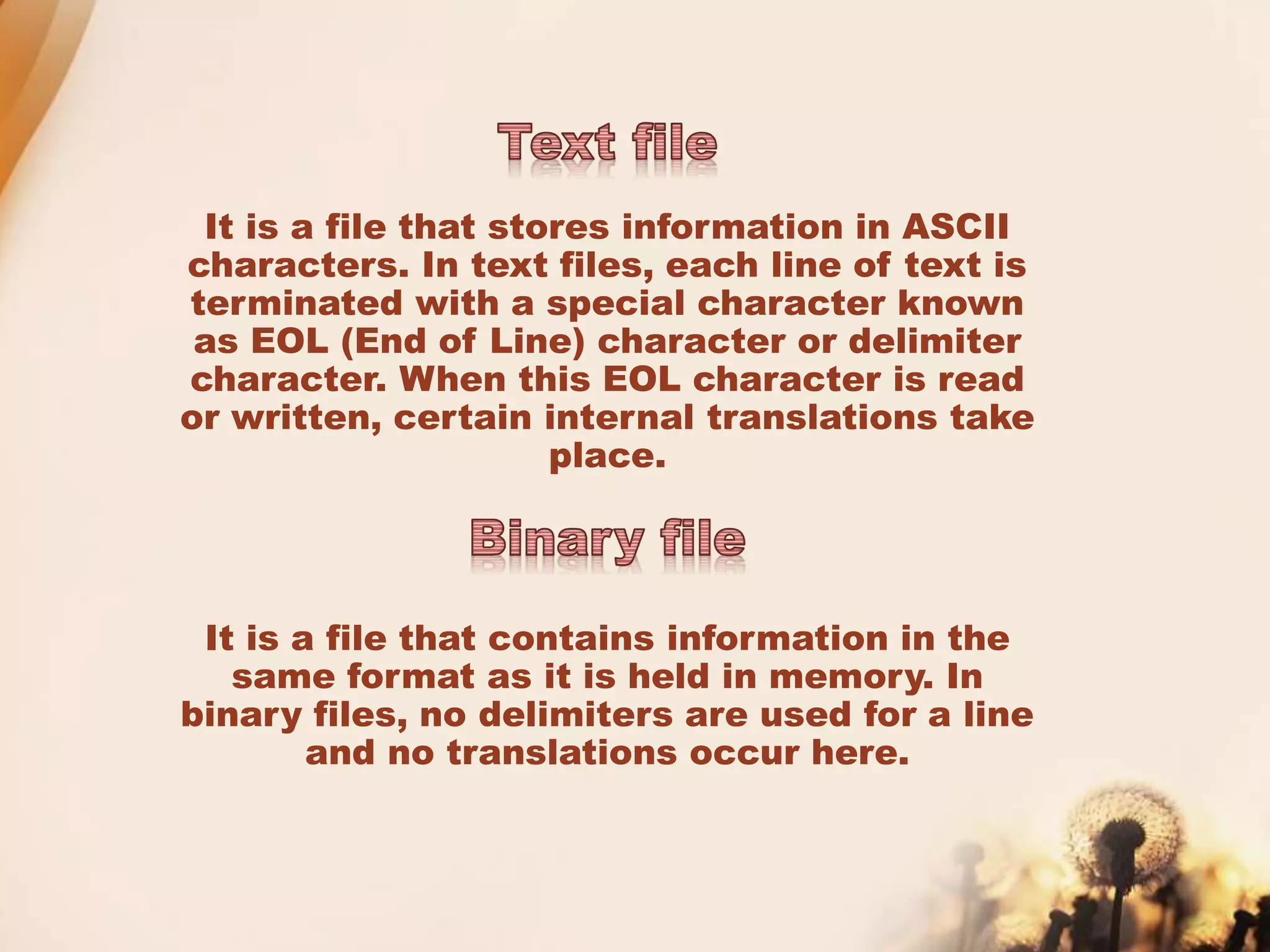 It is a file that stores information in ASCII
characters. In text files, each line of text is
terminated with a special character known
as EOL (End of Line) character or delimiter
character. When this EOL character is read
or written, certain internal translations take
place.
It is a file that contains information in the
same format as it is held in memory. In
binary files, no delimiters are used for a line
and no translations occur here.
 