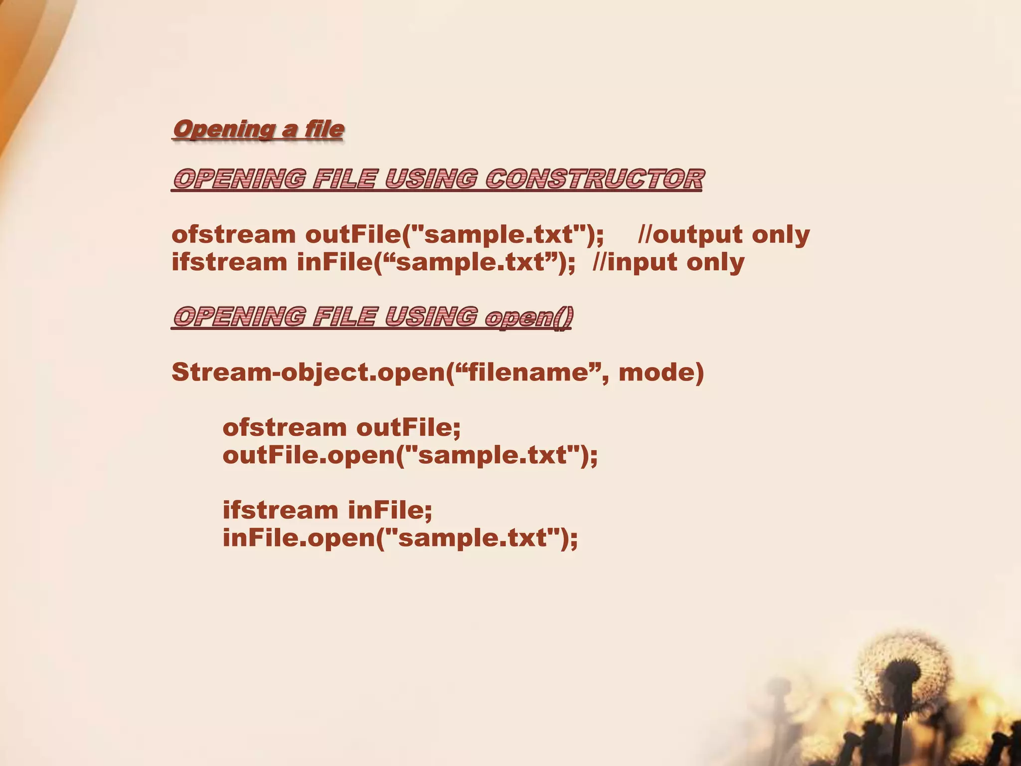 Opening a file
ofstream outFile("sample.txt"); //output only
ifstream inFile(“sample.txt”); //input only
Stream-object.open(“filename”, mode)
ofstream outFile;
outFile.open("sample.txt");
ifstream inFile;
inFile.open("sample.txt");
 