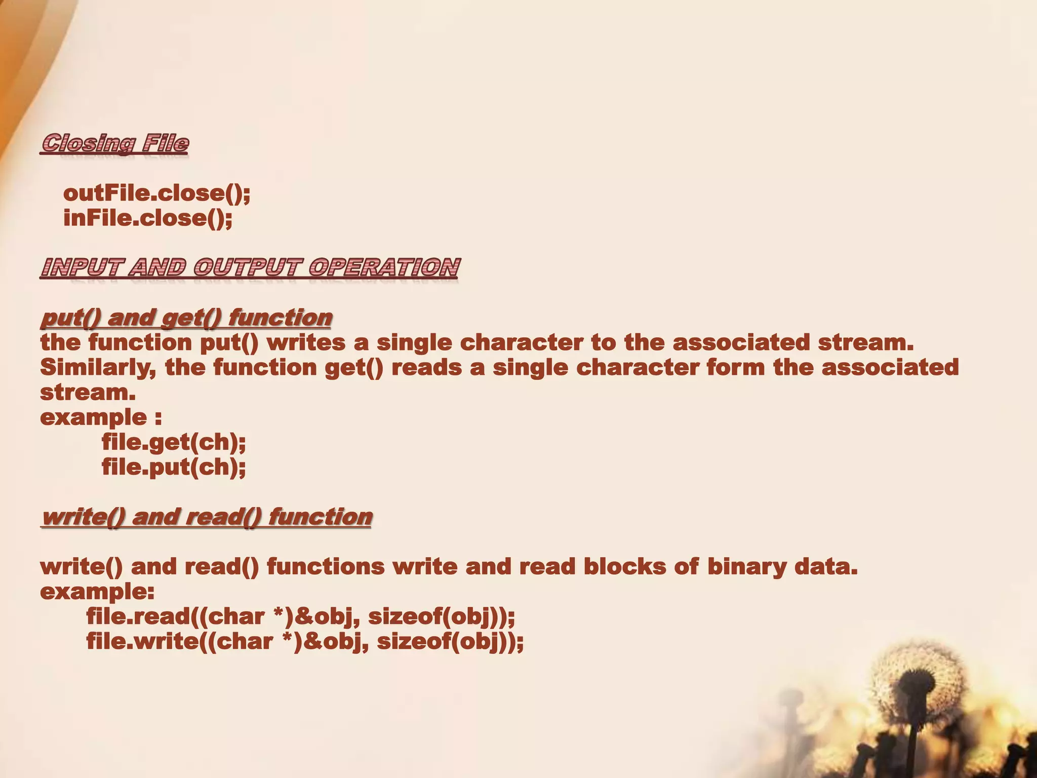 outFile.close();
inFile.close();
put() and get() function
the function put() writes a single character to the associated stream.
Similarly, the function get() reads a single character form the associated
stream.
example :
file.get(ch);
file.put(ch);
write() and read() function
write() and read() functions write and read blocks of binary data.
example:
file.read((char *)&obj, sizeof(obj));
file.write((char *)&obj, sizeof(obj));
 
