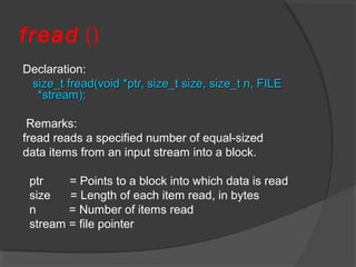 fread ()
Declaration:
size_t fread(void *ptr, size_t size, size_t n, FILEsize_t fread(void *ptr, size_t size, size_t n, FILE
*stream);*stream);
Remarks:
fread reads a specified number of equal-sized
data items from an input stream into a block.
ptr = Points to a block into which data is read
size = Length of each item read, in bytes
n = Number of items read
stream = file pointer
 