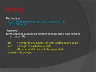 fwrite()
Declaration:
size_t fwrite(const void *ptr, size_t size, size_t n,size_t fwrite(const void *ptr, size_t size, size_t n,
FILE*stream);FILE*stream);
Remarks:
fwrite appends a specified number of equal-sized data items to
an output file.
ptr = Pointer to any object; the data written begins at ptrptr = Pointer to any object; the data written begins at ptr
size = Length of each item of datasize = Length of each item of data
n =Number of data items to be appendedn =Number of data items to be appended
stream = file pointerstream = file pointer
 