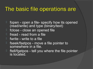 The basic file operations are
 fopen - open a file- specify how its opened
(read/write) and type (binary/text)
 fclose - close an opened file
 fread - read from a file
 fwrite - write to a file
 fseek/fsetpos - move a file pointer to
somewhere in a file.
 ftell/fgetpos - tell you where the file pointer
is located.
 