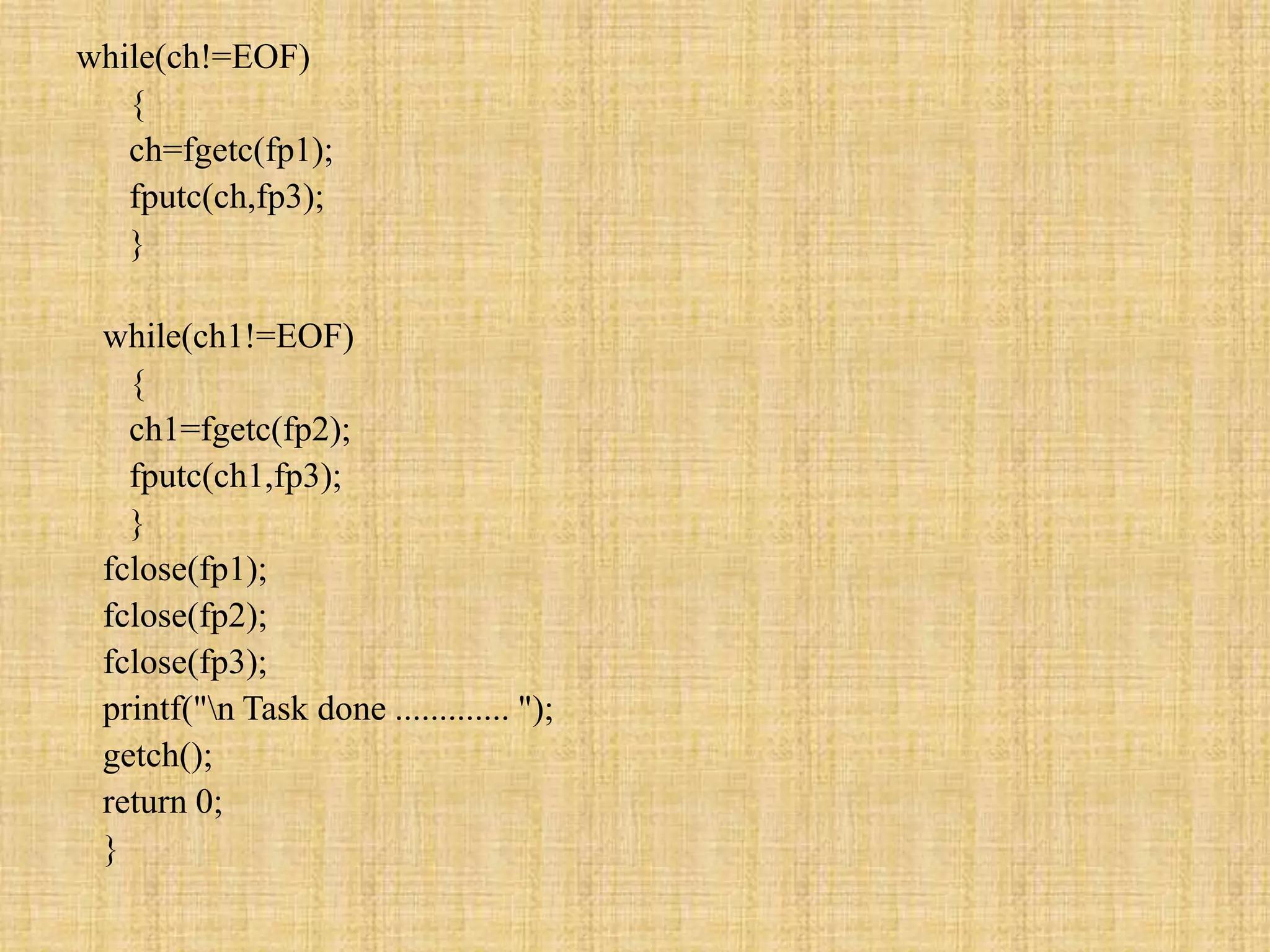 while(ch!=EOF)
{
ch=fgetc(fp1);
fputc(ch,fp3);
}
while(ch1!=EOF)
{
ch1=fgetc(fp2);
fputc(ch1,fp3);
}
fclose(fp1);
fclose(fp2);
fclose(fp3);
printf("n Task done ............. ");
getch();
return 0;
}
 