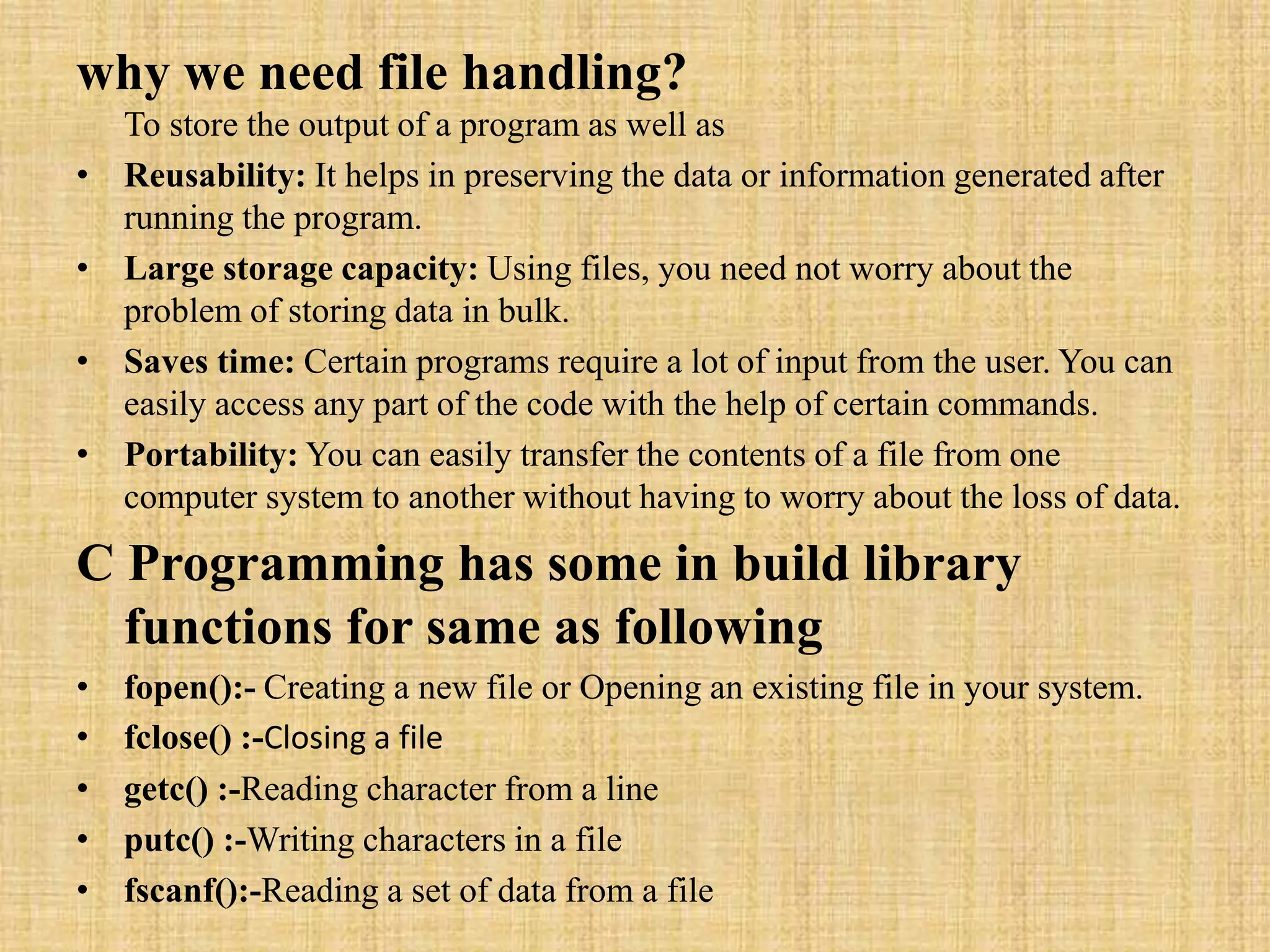 why we need file handling?
To store the output of a program as well as
• Reusability: It helps in preserving the data or information generated after
running the program.
• Large storage capacity: Using files, you need not worry about the
problem of storing data in bulk.
• Saves time: Certain programs require a lot of input from the user. You can
easily access any part of the code with the help of certain commands.
• Portability: You can easily transfer the contents of a file from one
computer system to another without having to worry about the loss of data.
C Programming has some in build library
functions for same as following
• fopen():- Creating a new file or Opening an existing file in your system.
• fclose() :-Closing a file
• getc() :-Reading character from a line
• putc() :-Writing characters in a file
• fscanf():-Reading a set of data from a file
 