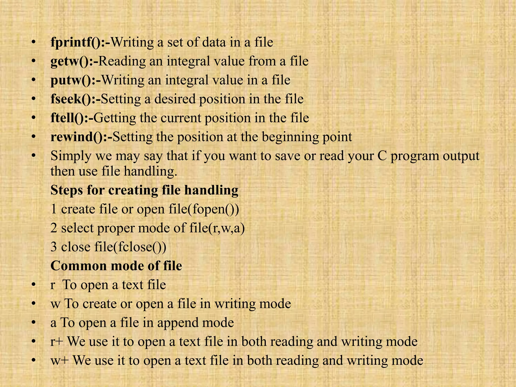 • fprintf():-Writing a set of data in a file
• getw():-Reading an integral value from a file
• putw():-Writing an integral value in a file
• fseek():-Setting a desired position in the file
• ftell():-Getting the current position in the file
• rewind():-Setting the position at the beginning point
• Simply we may say that if you want to save or read your C program output
then use file handling.
Steps for creating file handling
1 create file or open file(fopen())
2 select proper mode of file(r,w,a)
3 close file(fclose())
Common mode of file
• r To open a text file
• w To create or open a file in writing mode
• a To open a file in append mode
• r+ We use it to open a text file in both reading and writing mode
• w+ We use it to open a text file in both reading and writing mode
 