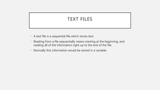 TEXT FILES
• A text file is a sequential file which stores text.
• Reading from a file sequentially means starting at the beginning, and
reading all of the information right up to the end of the file.
• Normally this information would be stored in a variable.