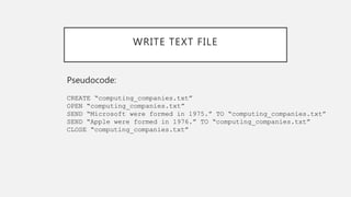WRITE TEXT FILE
Pseudocode:
CREATE “computing_companies.txt”
OPEN “computing_companies.txt”
SEND “Microsoft were formed in 1975.” TO “computing_companies.txt”
SEND “Apple were formed in 1976.” TO “computing_companies.txt”
CLOSE “computing_companies.txt”