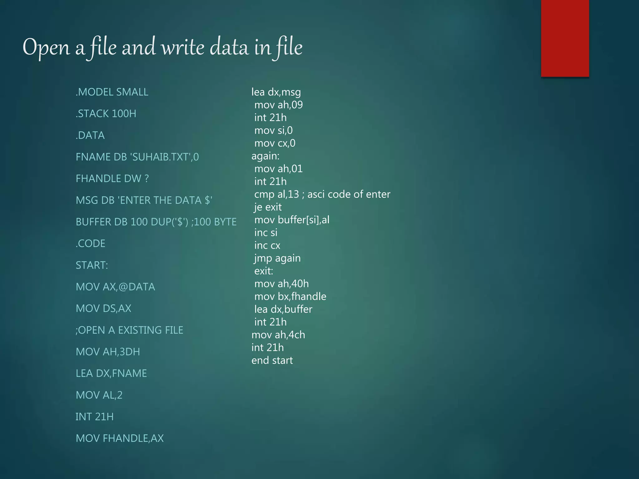 Open a file and write data in file
.MODEL SMALL
.STACK 100H
.DATA
FNAME DB 'SUHAIB.TXT',0
FHANDLE DW ?
MSG DB 'ENTER THE DATA $'
BUFFER DB 100 DUP('$') ;100 BYTE
.CODE
START:
MOV AX,@DATA
MOV DS,AX
;OPEN A EXISTING FILE
MOV AH,3DH
LEA DX,FNAME
MOV AL,2
INT 21H
MOV FHANDLE,AX
lea dx,msg
mov ah,09
int 21h
mov si,0
mov cx,0
again:
mov ah,01
int 21h
cmp al,13 ; asci code of enter
je exit
mov buffer[si],al
inc si
inc cx
jmp again
exit:
mov ah,40h
mov bx,fhandle
lea dx,buffer
int 21h
mov ah,4ch
int 21h
end start
 