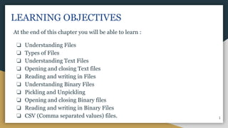 LEARNING OBJECTIVES
At the end of this chapter you will be able to learn :
❏ Understanding Files
❏ Types of Files
❏ Understanding Text Files
❏ Opening and closing Text files
❏ Reading and writing in Files
❏ Understanding Binary Files
❏ Pickling and Unpickling
❏ Opening and closing Binary files
❏ Reading and writing in Binary Files
❏ CSV (Comma separated values) files. 1
 
