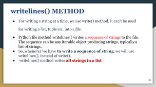writelines() METHOD
● For writing a string at a time, we use write() method, it can't be used
for writing a list, tuple etc. into a file.
● Python file method writelines() writes a sequence of strings to the file.
The sequence can be any iterable object producing strings, typically a
list of strings.
● So, whenever we have to write a sequence of string, we will use
writelines(), instead of write().
● writelines() method writes all strings in a list
32
 