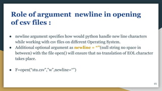 Role of argument newline in opening
of csv files :
● newline argument specifies how would python handle new line characters
while working with csv files on different Operating System.
● Additional optional argument as newline = “”(null string no space in
between) with the file open() will ensure that no translation of EOL character
takes place.
● F=open(“stu.csv”,”w”,newline=“”)
65
 