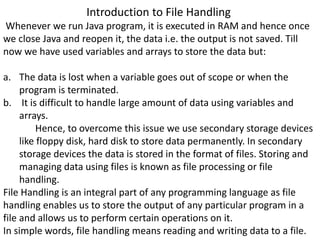 Introduction to File Handling
Whenever we run Java program, it is executed in RAM and hence once
we close Java and reopen it, the data i.e. the output is not saved. Till
now we have used variables and arrays to store the data but:
a. The data is lost when a variable goes out of scope or when the
program is terminated.
b. It is difficult to handle large amount of data using variables and
arrays.
Hence, to overcome this issue we use secondary storage devices
like floppy disk, hard disk to store data permanently. In secondary
storage devices the data is stored in the format of files. Storing and
managing data using files is known as file processing or file
handling.
File Handling is an integral part of any programming language as file
handling enables us to store the output of any particular program in a
file and allows us to perform certain operations on it.
In simple words, file handling means reading and writing data to a file.
 