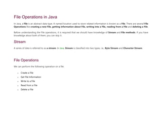 File Operations in Java
In Java, a File is an abstract data type. A named location used to store related information is known as a File. There are several File
Operations like creating a new File, getting information about File, writing into a File, reading from a File and deleting a File.
Before understanding the File operations, it is required that we should have knowledge of Stream and File methods. If you have
knowledge about both of them, you can skip it.
Stream
A series of data is referred to as a stream. In Java, Stream is classified into two types, i.e., Byte Stream and Character Stream.
File Operations
We can perform the following operation on a file:
o Create a File
o Get File Information
o Write to a File
o Read from a File
o Delete a File
 