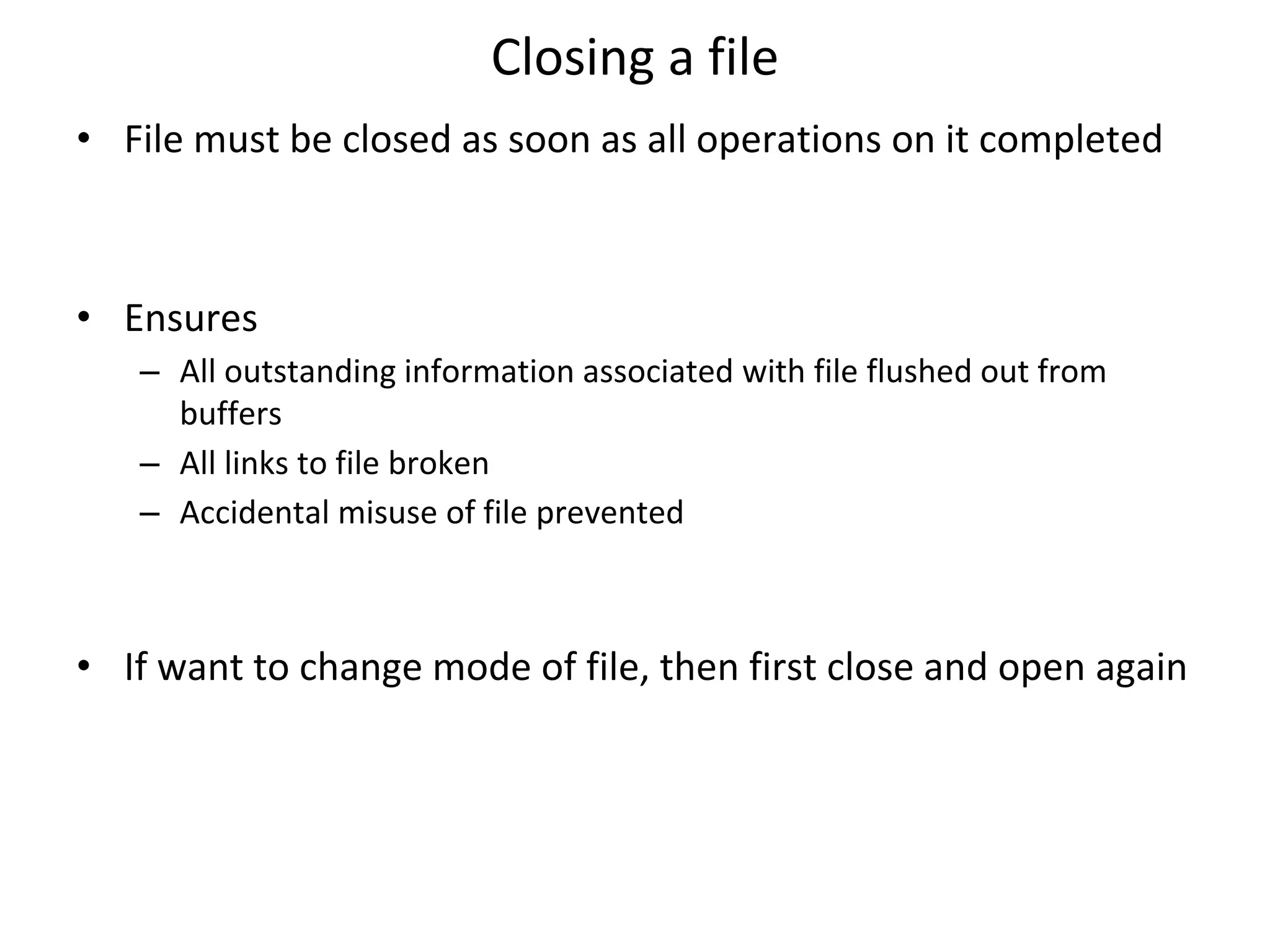 Closing a file • File must be closed as soon as all operations on it completed • Ensures – All outstanding information associated with file flushed out from buffers – All links to file broken – Accidental misuse of file prevented • If want to change mode of file, then first close and open again 