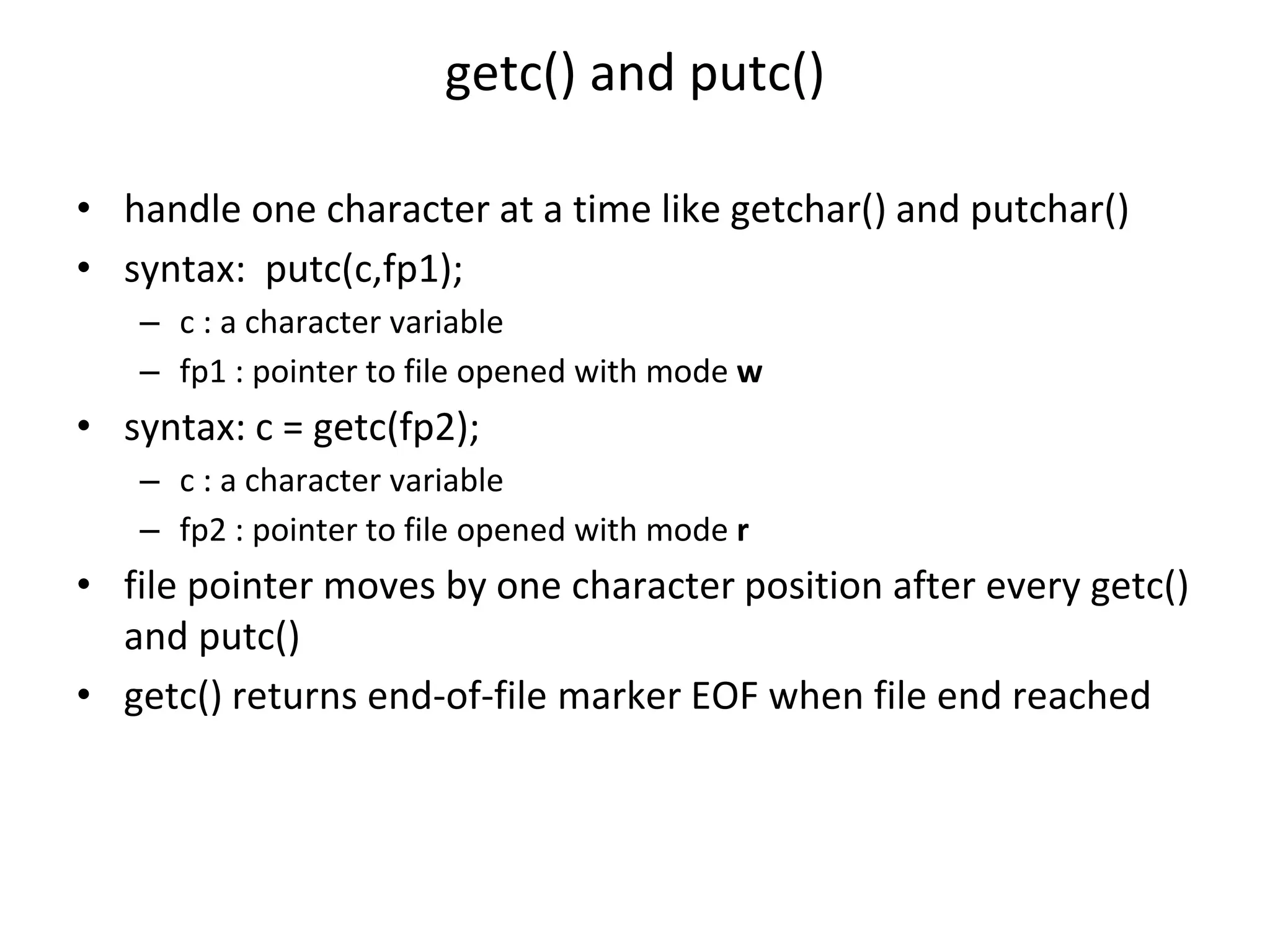 getc() and putc() • handle one character at a time like getchar() and putchar() • syntax: putc(c,fp1); – c : a character variable – fp1 : pointer to file opened with mode w • syntax: c = getc(fp2); – c : a character variable – fp2 : pointer to file opened with mode r • file pointer moves by one character position after every getc() and putc() • getc() returns end-of-file marker EOF when file end reached 