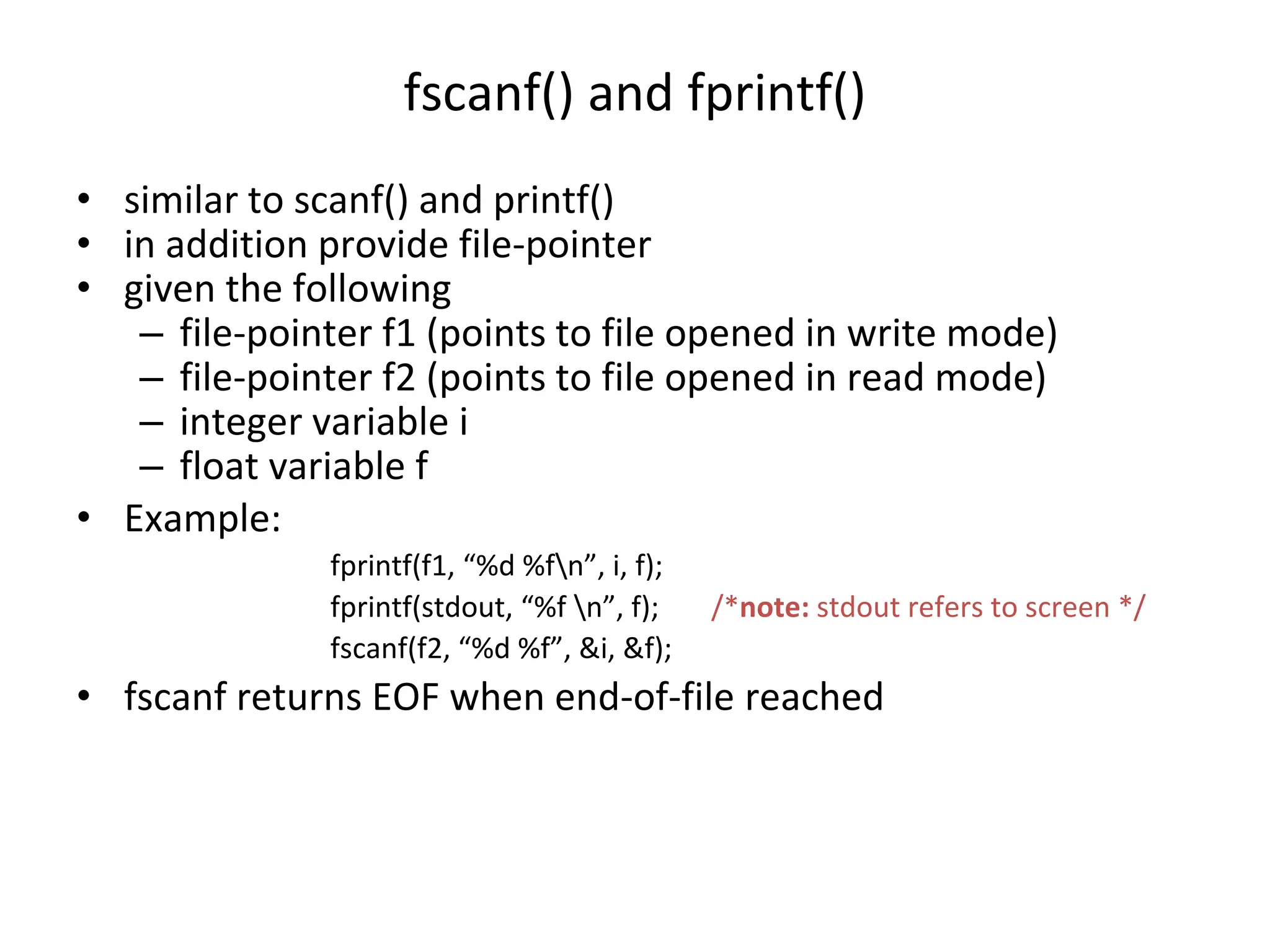 fscanf() and fprintf() • similar to scanf() and printf() • in addition provide file-pointer • given the following – file-pointer f1 (points to file opened in write mode) – file-pointer f2 (points to file opened in read mode) – integer variable i – float variable f • Example: fprintf(f1, “%d %fn”, i, f); fprintf(stdout, “%f n”, f); /*note: stdout refers to screen */ fscanf(f2, “%d %f”, &i, &f); • fscanf returns EOF when end-of-file reached 