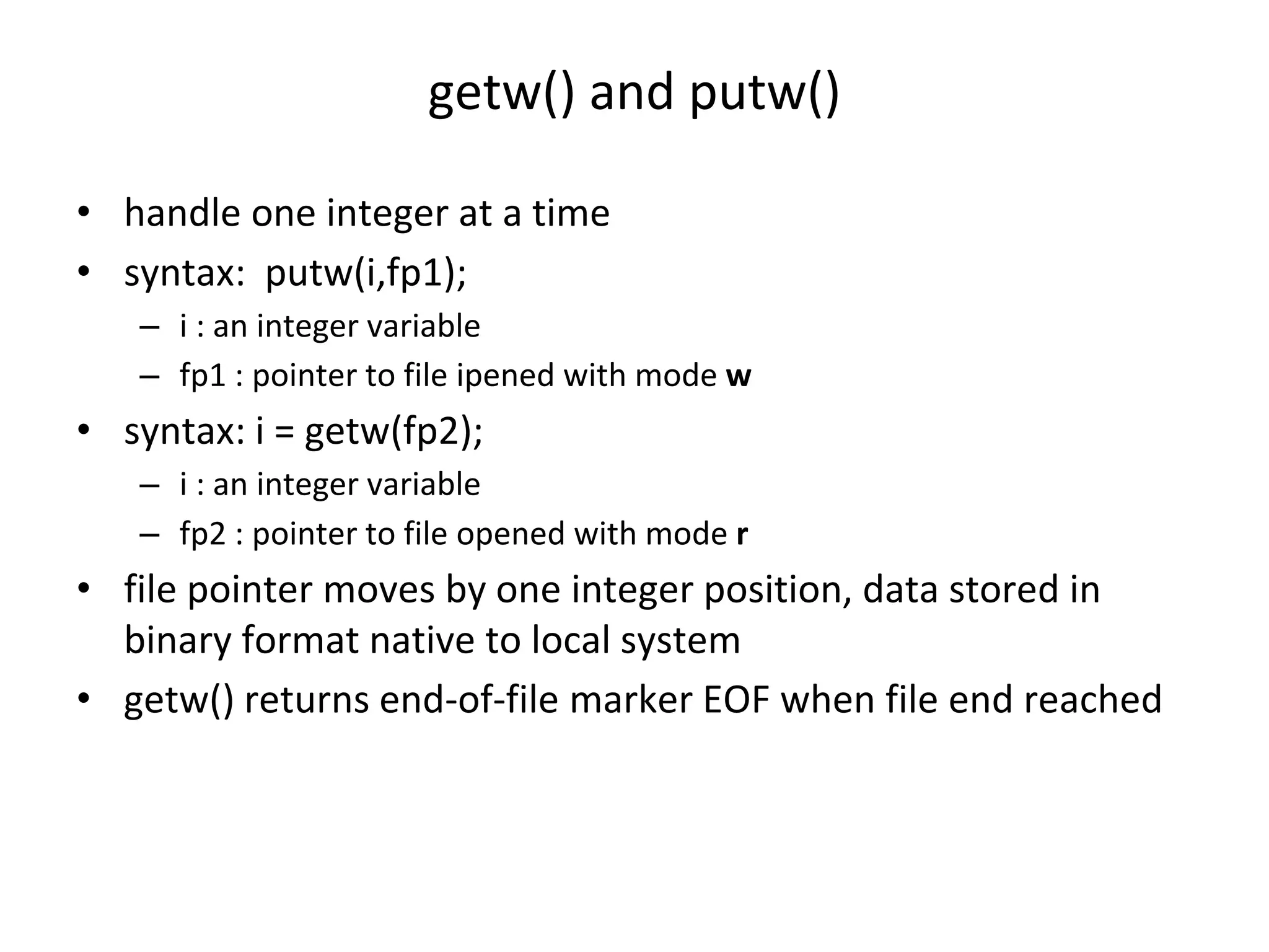 getw() and putw() • handle one integer at a time • syntax: putw(i,fp1); – i : an integer variable – fp1 : pointer to file ipened with mode w • syntax: i = getw(fp2); – i : an integer variable – fp2 : pointer to file opened with mode r • file pointer moves by one integer position, data stored in binary format native to local system • getw() returns end-of-file marker EOF when file end reached 