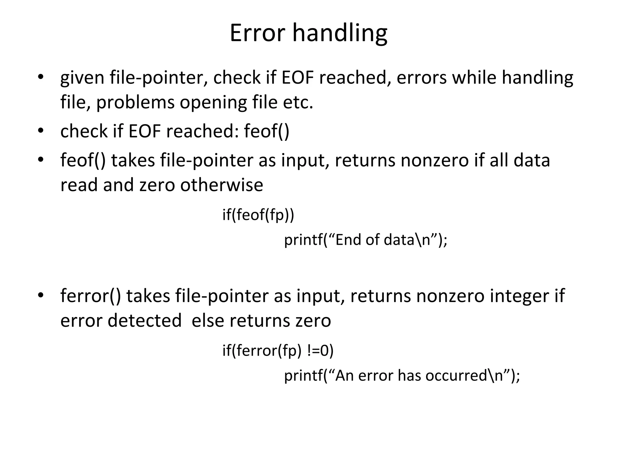 Error handling • given file-pointer, check if EOF reached, errors while handling file, problems opening file etc. • check if EOF reached: feof() • feof() takes file-pointer as input, returns nonzero if all data read and zero otherwise if(feof(fp)) printf(“End of datan”); • ferror() takes file-pointer as input, returns nonzero integer if error detected else returns zero if(ferror(fp) !=0) printf(“An error has occurredn”); 